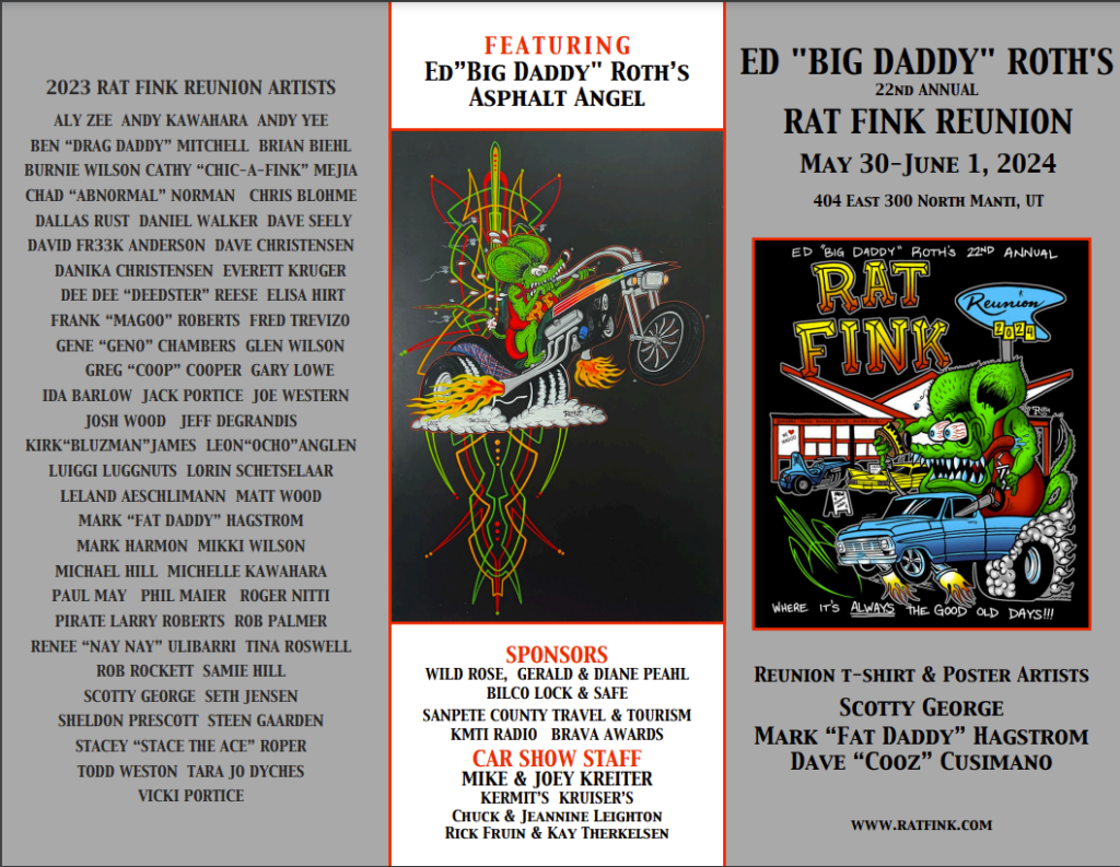 May 30 - June 1, 2024

We gather once a year to celebrate the life works and talents of Ed “Big Daddy” Roth. Several Awesome Artists attend the Rat Fink Reunion and share their talents with Car Show Awards, 5K Fun Run Awards and Auction pieces. Come watch the artists at work. Have them create your dream designs. They Airbrush and Pinstripe on everything! We welcome everyone that has a love for the creations and talents of our “BIG DADDY”.